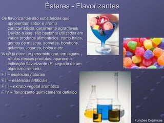 Ésteres - Flavorizantes
Os flavorizantes são substâncias que
apresentam sabor e aroma
característicos, geralmente agradáveis.
Devido a isso, são bastante utilizados em
vários produtos alimentícios, como balas,
gomas de mascas, sorvetes, bombons,
gelatinas, iogurtes, bolos e etc.
Você já deve ter percebido que, em alguns
rótulos desses produtos, aparece a
indicação flavorizante (F) seguida de um
algarismo romano:
F I – essências naturais
F II – essências artificiais
F III – extrato vegetal aromático
F IV – flavorizante quimicamente definido
Funções Orgânicas
 