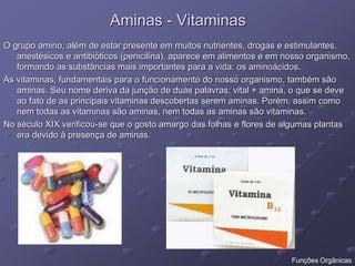 Aminas - Vitaminas
O grupo amino, além de estar presente em muitos nutrientes, drogas e estimulantes,
anestésicos e antibióticos (penicilina), aparece em alimentos e em nosso organismo,
formando as substâncias mais importantes para a vida: os aminoácidos.
As vitaminas, fundamentais para o funcionamento do nosso organismo, também são
aminas. Seu nome deriva da junção de duas palavras: vital + amina, o que se deve
ao fato de as principais vitaminas descobertas serem aminas. Porém, assim como
nem todas as vitaminas são aminas, nem todas as aminas são vitaminas.
No século XIX verificou-se que o gosto amargo das folhas e flores de algumas plantas
era devido à presença de aminas.
Funções Orgânicas
 