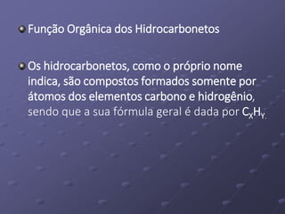 Função Orgânica dos Hidrocarbonetos
Os hidrocarbonetos, como o próprio nome
indica, são compostos formados somente por
átomos dos elementos carbono e hidrogênio,
sendo que a sua fórmula geral é dada por CXHY.
 