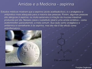 Amidas e a Medicina - aspirina
Estudos médicos mostram que a aspirina (ácido acetilsalicílico), é o analgésico e
antipirético mais adequado para a maioria das pessoas. Porém, algumas pessoas
são alérgicas à aspirina, ou muito sensíveis à irritação da mucosa intestinal
produzida por ela. Nesses casos o substituto ideal é uma amida sintética – como
acetominofen (paracetamol), a mais comum. Sua ação como analgésico e
antitérmico é semelhante à da aspirina, mas ela não é tão eficaz como
antiinflamatório.
Funções Orgânicas
 
