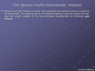 Um alcano muito importante: metano
O metano é um gás inodoro e incolor. Sua produção na natureza ocorre a partir da
decomposição, na ausência de ar, de material orgânico, quer de origem animal,
quer de origem vegetal. É um dos principais constituintes do chamado gás
natural.
Funções Orgânicas
 