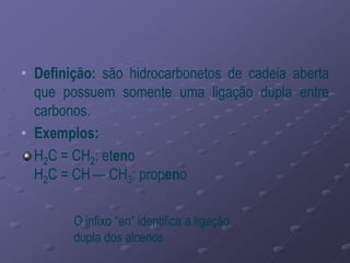 • Definição: são hidrocarbonetos de cadeia aberta
que possuem somente uma ligação dupla entre
carbonos.
• Exemplos:
H2C = CH2: eteno
H2C = CH — CH3: propeno
O infixo “en” identifica a ligação
dupla dos alcenos
 