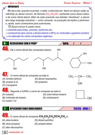 Funções Orgânicas - Módulo 1
22
Coleção Sala de Estudo
saladeestudo.net
IMPORTANTE
No dia-a-dia, quando os jornais, o rádio, a televisão etc. falam em álcool, estão se
referindo ao álcool comum, de fórmula CH3
-CH2
OH, conhecido como álcool etílico
e de nome oficial etanol. Além de estar presente nas bebidas “alcoólicas”, o etanol
tem largo emprego industrial — como solvente, na produção de loções e perfumes
e, ainda, como combustível para automóveis.
O álcool comum é usado como:
⇒⇒solvente para tintas, vernizes, perfumes etc.;
⇒⇒combustível para carros a álcool (etanol a 95%) ou misturado a gasolina (anidro)
⇒⇒na obtenção de vários compostos orgânicos
RESOLVENDO COM O PROFºR DATA:___/____/______
46.	Dê o nome oficial dos compostos abaixo.
OH
CH3
OH
OH
OH
OH
OH
CH3
OH
OH
CH3
OH
OH
OH
OH
47.	 O nome oficial do composto ao lado é:
(A)	dimetil-carbinol		 (D) álcool isopropílico
(B)	propan-2-ol			(E) propanol
(C)	2-propanol
48.	Segundo a IUPAC o nome do composto ao lado é:
(A)	butanol				(D) ciclo-hidroxi-butano
(B)	hidróxido de butano			 (E) ciclobutanol
(C)	butan-1-ol
APLICANDO SUAS HABILIDADEST TESTES - NÍVEL 1
49.	O nome oficial do composto CH3
CH2
CH2
OCH2
CH3
é:
(A)	etoxi-butano		 (D) álcool pentílico
(B)	etoxi-propano		 (E) propoxi-etano
(C)	éter etil-propílico
 