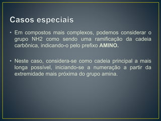 • Em compostos mais complexos, podemos considerar o
grupo NH2 como sendo uma ramificação da cadeia
carbônica, indicando-o pelo prefixo AMINO.
• Neste caso, considera-se como cadeia principal a mais
longa possível, iniciando-se a numeração a partir da
extremidade mais próxima do grupo amina.
 