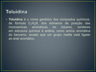 • Toluidina é o nome genérico dos compostos químicos,
de fórmula C7H9N, dos isômeros de posição das
monoaminas aromáticas do tolueno, similares
em estrutura química à anilina, como amina aromática
do benzeno, exceto que um grupo metila está ligado
ao anel aromático.
 