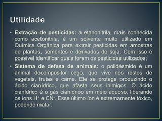 • Extração de pesticidas: a etanonitrila, mais conhecida
como acetonitrila, é um solvente muito utilizado em
Química Orgânica para extrair pesticidas em amostras
de plantas, sementes e derivados de soja. Com isso é
possível identificar quais foram os pesticidas utilizados;
• Sistema de defesa de animais: o polidésmido é um
animal decompositor cego, que vive nos restos de
vegetais, frutas e carne. Ele se protege produzindo o
ácido cianídrico, que afasta seus inimigos. O ácido
cianídrico é o gás cianídrico em meio aquoso, liberando
os íons H+ e CN-. Esse último íon é extremamente tóxico,
podendo matar;
 
