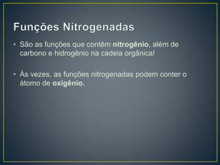 • São as funções que contêm nitrogênio, além de
carbono e hidrogênio na cadeia orgânica!
• Às vezes, as funções nitrogenadas podem conter o
átomo de oxigênio.
 