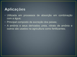 • Utilizada em processos de absorção em combinação
com a água;
• Principal composto de excreção dos peixes;
• A amônia e seus derivados ureia, nitrato de amônio e
outros são usados na agricultura como fertilizantes;
 