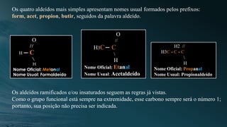 Os quatro aldeídos mais simples apresentam nomes usual formados pelos prefixos:
form, acet, propion, butir, seguidos da palavra aldeído.
O
//
H C

H
Nome Oficial: Metanal
Nome Usual: Formaldeído
O
//
H3C C

H
Nome Oficial: Etanal
Nome Usual: Acetaldeído
H2 //
H3C - C - C

H
Nome Oficial: Propanal
Nome Usual: Propionaldeído
Os aldeídos ramificados e/ou insaturados seguem as regras já vistas.
Como o grupo funcional está sempre na extremidade, esse carbono sempre será o número 1;
portanto, sua posição não precisa ser indicada.
 