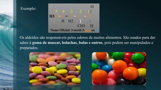 O
5 4 3 2 1//
H3C C = C C C
H H2 
CH3 H
Nome Oficial: 3-metil-3-pentenal
Exemplo:
Os aldeídos são responsáveis pelos odores de muitos alimentos. São usados para dar
sabor à goma de mascar, bolachas, balas e outros, pois podem ser manipulados e
preparados.
 
