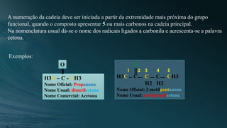 A numeração da cadeia deve ser iniciada a partir da extremidade mais próxima do grupo
funcional, quando o composto apresentar 5 ou mais carbonos na cadeia principal.
Na nomenclatura usual dá-se o nome dos radicais ligados a carbonila e acrescenta-se a palavra
cetona.
Exemplos:
H3C – C - CH3
Nome Oficial: Propanona
Nome Usual: dimetilcetona
Nome Comercial: Acetona
O O
1 2 3 4 5
H3C C C C CH3
H2 H2
Nome Oficial: 2-metilpentanona
Nome Usual: metilpropilcetona
 