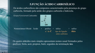 5.FUNÇÃO ÁCIDO CARBOXÍLICO
Os ácidos carboxílicos são compostos caracterizados pela presença do grupo
carboxila, formado pela união dos grupos carbonila e hidroxila.
O
//
C

OH
Grupo Funcional Carboxila:
Nomenclatura Oficial: Ácido + prefixo + infixo + sufixo
n.º de C tipo de ligação óico
entre carbonos
Os quatro aldeídos mais simples apresentam nomes usual formados pelos
prefixos: form, acet, propion, butir, seguidos da terminação ico.
 