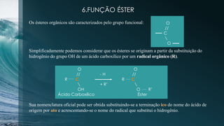 6.FUNÇÃO ÉSTER
Os ésteres orgânicos são caracterizados pelo grupo funcional: O
//
C

O
Simplificadamente podemos considerar que os ésteres se originam a partir da substituição do
hidrogênio do grupo OH de um ácido carboxílico por um radical orgânico (R).
O O
// - H //
R C R C
 + R’ 
OH O R’
Ácido Carboxílico Éster
Sua nomenclatura oficial pode ser obtida substituindo-se a terminação ico do nome do ácido de
origem por ato e acrescentando-se o nome do radical que substitui o hidrogênio.
 
