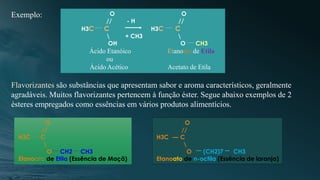 O O
// - H //
H3C C H3C C
 + CH3 
OH O CH3
Ácido Etanóico Etanoato de Etila
ou
Ácido Acético Acetato de Etila
Exemplo:
Flavorizantes são substâncias que apresentam sabor e aroma característicos, geralmente
agradáveis. Muitos flavorizantes pertencem à função éster. Segue abaixo exemplos de 2
ésteres empregados como essências em vários produtos alimentícios.
O
//
H3C C

O CH2 CH3
Etanoato de Etila (Essência de Maçã)
O
//
H3C C

O (CH2)7 CH3
Etanoato de n-octila (Essência de laranja)
 