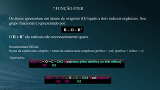 7.FUNÇÃO ÉTER
Os éteres apresentam um átomo de oxigênio (O) ligado a dois radicais orgânicos. Seu
grupo funcional é representado por:
R – O – R’
O R e R’ são radicais não necessariamente iguais.
Nomenclatura Oficial:
Nome da cadeia mais simples + nome da cadeia mais complexa (prefixo + oxi) (prefixo + infixo + o)
Exemplos:
H3C C O C CH3 etoxietano (éter dietílico ou éter etílico)
H2 H2
H3C C C O C CH3 etoxipropano
H2 H2 H2
 