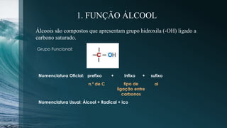 1. FUNÇÃO ÁLCOOL
Álcoois são compostos que apresentam grupo hidroxila (-OH) ligado a
carbono saturado.
Grupo Funcional:
Nomenclatura Oficial: prefixo + infixo + sufixo
n.º de C tipo de
ligação entre
carbonos
ol
Nomenclatura Usual: Álcool + Radical + ico
 