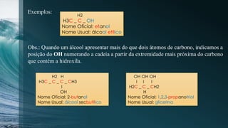 Exemplos:
H2
H3C _ C _ OH
Nome Oficial: etanol
Nome Usual: álcool etílico
Obs.: Quando um álcool apresentar mais do que dois átomos de carbono, indicamos a
posição do OH numerando a cadeia a partir da extremidade mais próxima do carbono
que contém a hidroxila.
H2 H
H3C _ C _ C _ CH3
І
OH
Nome Oficial: 2-butanol
Nome Usual: álcool secbutílico
OH OH OH
І І І
H2C _ C _ CH2
H
Nome Oficial: 1,2,3-propanotriol
Nome Usual: glicerina
 