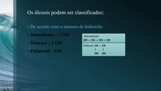 Os álcoois podem ser classificados:
• De acordo com o numero de hidroxila:
• Monoálcool – 1 OH
• Dialcool – 2 OH
• Poliálcool – OH
Monoálcool
OH ― CH ― CH ― CH
Diálcool CH ― CH
І І
OH OH
 