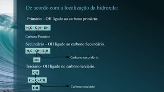 De acordo com a localização da hidroxila:
H C ─ C H ─ OH3 2
Primário – OH ligado ao carbono primário.
Carbono Primário
↓
Secundário – OH ligado ao carbono Secundário.
H C ─ CH ─ C H3 3
OH
Carbono secundário
Terciário- OH ligado no carbono terciário.
C – C - CH
CH
OH Carbono terciário
 