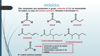 Aldeídos
São compostos que apresentam o grupo carbonila (C=O) na extremidade
da cadeia, ou seja, em carbono primário. Recebem a terminação AL
C
O
H H
O
C
H CH3
H
O
H
O
H
O
H
O
metanal etanal propanal
2,4-dimetil-hexanal
3-etil-4-dimetil-heptanal
4-hexenal
O
C
H R
Carbonila na ponta da cadeia
Carbono primário
Será sempre o primeiro C da
cadeia
R = cadeia carbônica qualquer
 