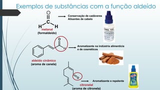 H
O
C
Exemplos de substâncias com a função aldeído
O
H H
metanal
(formaldeído)
O
Conservação de cadáveres
Alisantes de cabelo
aldeído cinâmico
(aroma de canela)
Aromatizante na indústria alimentícia
e de cosméticos
citronelal
(aroma de citronela)
Aromatizante e repelente
 