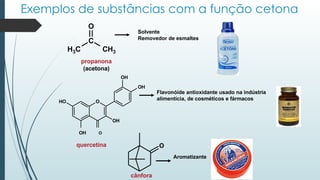 Exemplos de substâncias com a função cetona
O
HO
OH
OH
OH
OH O
quercetina
C
O
H3C CH3
propanona
(acetona)
Solvente
Removedor de esmaltes
Flavonóide antioxidante usado na indústria
alimentícia, de cosméticos e fármacos
Aromatizante
cânfora
O
 