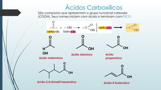 Ácidos Carboxílicos
São compostos que apresentam o grupo funcional carboxila
(COOH). Seus nomes iniciam com ácido e terminam comÓICO
O
H
OH
ácido metanóico
O
OH
ácido etanóico
O
OH
O
OH
ácido
propanóico
ácido-3,4-dimetil-hexanóico
O
OH
ácido-2-butenóico
 