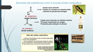 Exemplos de substâncias com a função ácido carboxílico
Usado como solvente
Fixador de corantes na indústria têxtil
Liberado na picada das formigas
Usado como solvente na indústria química
Principal componente do vinagre
Produzido pela oxidação de álcoois
O
OH
ác. etanóico
(ácido acético)
O
H
OH
ác. metanóico
(ácido fórmico)
 