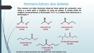 Nomenclatura dos ésteres
Para nomear um éster devemos observar duas partes do composto, uma
antes e a outra após o oxigênio no meio da cadeia. Á cadeia antes do
oxigênio acrescentamos a terminação OATO e à cadeia final adiciona-se a
terminação A
O O
O
etanoato de
metila
H O
metanoato de
etila
O
H O
metanoato de
metila
O
O
O
O
butanoato de
propila
O
O
hexanoato de
metila
3,4-dimetil-hexanoato
de etila
Os ésteres em geral apresentam odor agradável e são muito utilizados como
 