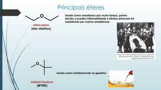 Principais éteres
etóxi-etano
(éter dietílico)
Usado como antidetonante na gasolina
metóxi-t-butano
(MTBE)
O Usado como anestésico por muito tempo, porém
devido a suaalta inflamabilidade e efeitos adversos foi
substituído por outros anestésicos
O
 