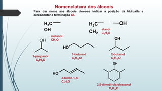 Nomenclatura dos álcoois
H3C
CH2
OH
OH
Para dar nome aos álcoois deve-se indicar a posição da hidroxila e
acrescentar a terminação OL
H3C
OH
metanol
CH4O OH
HO
2-butanol
C4H10O
OH
HO
2-buten-1-ol
C4H8O
etanol
C2H6O
2-propanol
3 8
C H O
1-butanol
C4H10O
2,5-dimetil-ciclohexanol
C8H16O
 