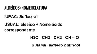ALDEÍDOS: NOMENCLATURA
IUPAC: Sufixo -al
USUAL: aldeído + Nome ácido
correspondente
H3C - CH2 - CH2 - CH = O
Butanal (aldeído butírico)
 