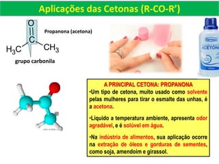 Propanona (acetona)
grupo carbonila
CH3
C
O
CH3
Aplicações das Cetonas (R-CO-R’)
A PRINCIPAL CETONA: PROPANONA
•Um tipo de cetona, muito usado como solvente
pelas mulheres para tirar o esmalte das unhas, é
a acetona.
•Liquido a temperatura ambiente, apresenta odor
agradável, e é solúvel em água.
•Na indústria de alimentos, sua aplicação ocorre
na extração de óleos e gorduras de sementes,
como soja, amendoim e girassol.
 