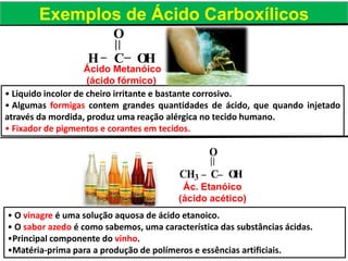 H C OH
O
CH3 C OH
O
Ácido Metanóico
(ácido fórmico)
Ác. Etanóico
(ácido acético)
Exemplos de Ácido Carboxílicos
• Liquido incolor de cheiro irritante e bastante corrosivo.
• Algumas formigas contem grandes quantidades de ácido, que quando injetado
através da mordida, produz uma reação alérgica no tecido humano.
• Fixador de pigmentos e corantes em tecidos.
• O vinagre é uma solução aquosa de ácido etanoico.
• O sabor azedo é como sabemos, uma característica das substâncias ácidas.
•Principal componente do vinho.
•Matéria-prima para a produção de polímeros e essências artificiais.
 