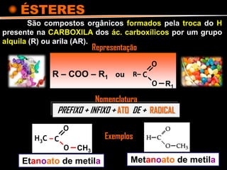 ÉSTERES
R – COO – R1 ou
São compostos orgânicos formados pela troca do H
presente na CARBOXILA dos ác. carboxílicos por um grupo
alquila (R) ou arila (AR).
PREFIXO + INFIXO + ATO DE + RADICAL
Representação
C
O
O
R–
R1
C
O
O
H3C –
CH3
Etanoato de metila Metanoato de metila
Exemplos
Nomenclatura
 