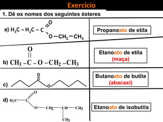 Exercício
C
O
O
H2C –
CH2 CH3
H3C –
1. Dê os nomes dos seguintes ésteres
Propanoato de etila
O
CH3 C O CH2 CH3
H3C
CH
C
O
CH2
CH3
CH3O
Etanoato de etila
(maça)
Etanoato de isobutila
O
O
Butanoato de butila
(abacaxi)
a)
b)
c)
d)
 