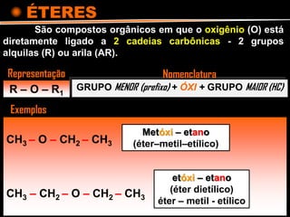 ÉTERES
R – O – R1
São compostos orgânicos em que o oxigênio (O) está
diretamente ligado a 2 cadeias carbônicas - 2 grupos
alquilas (R) ou arila (AR).
GRUPO MENOR (prefixo) + ÓXI + GRUPO MAIOR (HC)
Representação
Exemplos
Nomenclatura
CH3 – O – CH2 – CH3
CH3 – CH2 – O – CH2 – CH3
Metóxi – etano
(éter–metil–etílico)
etóxi – etano
(éter dietílico)
éter – metil - etílico
 