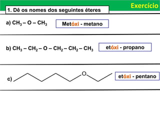 Exercício
a) CH3 – O – CH3
b) CH3 – CH2 – O – CH2 – CH2 – CH3
1. Dê os nomes dos seguintes éteres
Metóxi - metano
etóxi - propano
O
c) etóxi - pentano
 