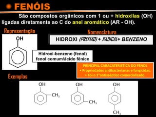 FENÓIS
São compostos orgânicos com 1 ou + hidroxilas (OH)
ligadas diretamente ao C do anel aromático (AR - OH).
HIDROXI (PREFIXO) + RADICAL+ BENZENO
Representação
Exemplos
Nomenclatura
OH
PRINCIPAL CARACATERISTICA DO FENOL
• Propriedades antibacterianas e fungicidas.
• Foi o 1°antisséptico comercializado.
Hidroxi-benzeno (fenol)
fenol comum/ácido fênico
 