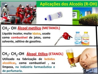 CH3- OH
Líquido incolor, muito tóxico, usado
como combustível de jatos, como
solvente, aditivo de gasolina.
Álcool metílico (METANOL)
CH3- CH2-OH
Utilizado na fabricação de bebidas
alcoólicas, como combustível , na
limpeza, na indústria farmacêutica e
de perfumaria.
Álcool Etílico (ETANOL)
Aplicações dos Alcoóis (R-OH)
 