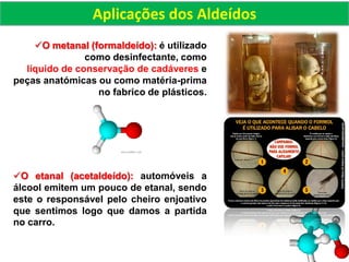 O metanal (formaldeído): é utilizado
como desinfectante, como
líquido de conservação de cadáveres e
peças anatómicas ou como matéria-prima
no fabrico de plásticos.
O etanal (acetaldeído): automóveis a
álcool emitem um pouco de etanal, sendo
este o responsável pelo cheiro enjoativo
que sentimos logo que damos a partida
no carro.
Aplicações dos Aldeídos
 