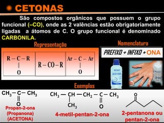 CETONAS
São compostos orgânicos que possuem o grupo
funcional (–CO), onde as 2 valências estão obrigatoriamente
ligadas a átomos de C. O grupo funcional é denominado
CARBONILA.
R R
O
C
R RCO
O
ArAr C
PREFIXO + INFIXO + ONA
NomenclaturaRepresentação
CH3 C CH3
O
CH2 C CH3
O
CHCH3
CH3Propan-2-ona
(Propanona)
(ACETONA)
4-metil-pentan-2-ona
Exemplos
O
2-pentanona ou
pentan-2-ona
 