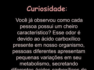 Curiosidade:   Você já observou como cada pessoa possui um cheiro característico? Esse odor é devido ao ácido carboxílico presente em nosso organismo, pessoas diferentes apresentam pequenas variações em seu metabolismo, secretando diferentes ácidos carboxílicos de baixa massa molecular. 