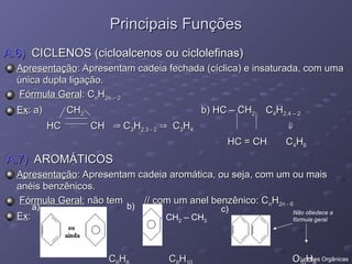 A.6)
A.6) CICLENOS (cicloalcenos ou ciclolefinas)
CICLENOS (cicloalcenos ou ciclolefinas)
Apresentação
Apresentação: Apresentam cadeia fechada (cíclica) e insaturada, com uma
: Apresentam cadeia fechada (cíclica) e insaturada, com uma
única dupla ligação.
única dupla ligação.
Fórmula Geral
Fórmula Geral: C
: Cn
nH
H2n – 2
2n – 2
Ex
Ex: a) CH
: a) CH2
2 b) HC – CH
b) HC – CH2
2 C
C4
4H
H2.4 – 2
2.4 – 2
HC CH
HC CH 
 C
C3
3H
H2.3 - 2
2.3 - 2 
 C
C3
3H
H4
4 

HC = CH C
HC = CH C4
4H
H6
6
A.7)
A.7) AROMÁTICOS
AROMÁTICOS
Apresentação
Apresentação: Apresentam cadeia aromática, ou seja, com um ou mais
: Apresentam cadeia aromática, ou seja, com um ou mais
anéis benzênicos.
anéis benzênicos.
Fórmula Geral:
Fórmula Geral: não tem // com um anel benzênico: C
não tem // com um anel benzênico: Cn
nH
H2n - 6
2n - 6
Ex
Ex:
:
C
C H
H C
C H
H C
C H
H
Principais Funções
Principais Funções
- CH2 – CH3
Não obedece a
fórmula geral
a) b) c)
Funções Orgânicas
 