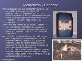 Aromáticos - Benzeno
Aromáticos - Benzeno
São hidrocarbonetos que apresentam pelo menos
São hidrocarbonetos que apresentam pelo menos
um anel benzênico ou aromático. Até
um anel benzênico ou aromático. Até
recentemente, o benzeno era usado como
recentemente, o benzeno era usado como
solvente orgânico. Porém, hoje sabemos que ele
solvente orgânico. Porém, hoje sabemos que ele
é uma substância perigosa, mesmo em baixas
é uma substância perigosa, mesmo em baixas
concentrações e em curtos períodos de
concentrações e em curtos períodos de
exposição.
exposição.
A inalação de benzeno causa náusea, podendo
A inalação de benzeno causa náusea, podendo
provocar parada respiratória e cardíaca. A
provocar parada respiratória e cardíaca. A
exposição repetida ao benzeno pode causar o
exposição repetida ao benzeno pode causar o
aparecimento de leucemia e outras alterações
aparecimento de leucemia e outras alterações
sangüíneas.
sangüíneas.
Antigamente, os hidrocarbonetos aromáticos eram
Antigamente, os hidrocarbonetos aromáticos eram
obtidos a partir do carvão-de-pedra, também
obtidos a partir do carvão-de-pedra, também
chamado de hulha, que teve seu origem no
chamado de hulha, que teve seu origem no
material oriundo de plantas depositadas em
material oriundo de plantas depositadas em
pântanos. Apesar de ser grande a produção de
pântanos. Apesar de ser grande a produção de
hulha, a demanda atual de alguns
hulha, a demanda atual de alguns
hidrocarbonetos aromáticos excede em muito o
hidrocarbonetos aromáticos excede em muito o
suprimento obtido a partir dessa fonte; assim, o
suprimento obtido a partir dessa fonte; assim, o
petróleo acabou por se tornar a principal fonte de
petróleo acabou por se tornar a principal fonte de
hidrocarbonetos aromáticos.
hidrocarbonetos aromáticos.
Funções Orgânicas
 