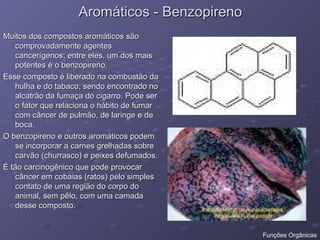 Aromáticos - Benzopireno
Aromáticos - Benzopireno
Muitos dos compostos aromáticos são
Muitos dos compostos aromáticos são
comprovadamente agentes
comprovadamente agentes
cancerígenos; entre eles, um dos mais
cancerígenos; entre eles, um dos mais
potentes é o benzopireno.
potentes é o benzopireno.
Esse composto é liberado na combustão da
Esse composto é liberado na combustão da
hulha e do tabaco, sendo encontrado no
hulha e do tabaco, sendo encontrado no
alcatrão da fumaça do cigarro. Pode ser
alcatrão da fumaça do cigarro. Pode ser
o fator que relaciona o hábito de fumar
o fator que relaciona o hábito de fumar
com câncer de pulmão, de laringe e de
com câncer de pulmão, de laringe e de
boca.
boca.
O benzopireno e outros aromáticos podem
O benzopireno e outros aromáticos podem
se incorporar a carnes grelhadas sobre
se incorporar a carnes grelhadas sobre
carvão (churrasco) e peixes defumados.
carvão (churrasco) e peixes defumados.
É tão carcinogênico que pode provocar
É tão carcinogênico que pode provocar
câncer em cobaias (ratos) pelo simples
câncer em cobaias (ratos) pelo simples
contato de uma região do corpo do
contato de uma região do corpo do
animal, sem pêlo, com uma camada
animal, sem pêlo, com uma camada
desse composto.
desse composto.
Funções Orgânicas
 