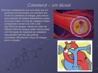 Colesterol – um álcool
Colesterol – um álcool
Está bem estabelecido que uma dieta rica em
Está bem estabelecido que uma dieta rica em
gorduras animais produz um aumento nos
gorduras animais produz um aumento nos
níveis de colesterol no sangue, pelo menos
níveis de colesterol no sangue, pelo menos
para pessoas de hábitos sedentários e peso
para pessoas de hábitos sedentários e peso
acima da média. O nível de colesterol médio
acima da média. O nível de colesterol médio
considerado normal é de 150 a 200
considerado normal é de 150 a 200
mg/100ml de sangue; valores ao redor de
mg/100ml de sangue; valores ao redor de
300mg/100ml de sangue estão relacionados
300mg/100ml de sangue estão relacionados
com formação de depósitos de colesterol
com formação de depósitos de colesterol
nas paredes internas das artérias
nas paredes internas das artérias
coronárias, dificultando o fluxo de sangue
coronárias, dificultando o fluxo de sangue
para o coração.
para o coração.
 