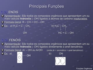 Principais Funções
Principais Funções
C.2)
C.2) ENÓIS
ENÓIS
Apresentação
Apresentação: São todos os compostos orgânicos que apresentam um ou
: São todos os compostos orgânicos que apresentam um ou
mais radicais
mais radicais hidroxila
hidroxila (- OH) ligados à átomos de carbono
(- OH) ligados à átomos de carbono insaturados
insaturados.
.
Fórmula Geral
Fórmula Geral: R – CH = CH – OH
: R – CH = CH – OH
Ex
Ex: a) H
: a) H2
2C = C – CH
C = C – CH3
3 b) H
b) H2
2C – CH
C – CH2
2
OH HC = C – OH
OH HC = C – OH
C.3)
C.3) FENÓIS
FENÓIS
Apresentação
Apresentação: São todos os compostos orgânicos que apresentam um ou
: São todos os compostos orgânicos que apresentam um ou
mais radicais
mais radicais hidroxila
hidroxila (- OH) ligados diretamente a anel benzênico.
(- OH) ligados diretamente a anel benzênico.
Fórmula Geral
Fórmula Geral: Ar – OH ou ArOH
: Ar – OH ou ArOH (onde Ar = aromático = anel benzênico)
(onde Ar = aromático = anel benzênico)
Ex
Ex: a) b) OH
: a) b) OH
OH
Funções Orgânicas
 