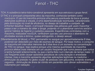 Fenol - THC
Fenol - THC
TCH: A substância tetra-hidro-canabinol apresenta em sua estrutura o grupo fenol.
TCH: A substância tetra-hidro-canabinol apresenta em sua estrutura o grupo fenol.
O THC é o principal componente ativo da maconha, conhecida também como
O THC é o principal componente ativo da maconha, conhecida também como
marijuana
marijuana. O uso da maconha provoca uma secura acentuada da boca e produz
. O uso da maconha provoca uma secura acentuada da boca e produz
distorções auditivas e visuais, e uma depersonalização acentuada, caracterizada
distorções auditivas e visuais, e uma depersonalização acentuada, caracterizada
pela diminuição no nível de eficiência, no desejo de trabalhar e competir, de
pela diminuição no nível de eficiência, no desejo de trabalhar e competir, de
enfrentar desafios. Assim, o principal interesse das pessoas que usam maconha
enfrentar desafios. Assim, o principal interesse das pessoas que usam maconha
passa a ser a maneira de obter a droga, podendo vir a abandonar convívio social e
passa a ser a maneira de obter a droga, podendo vir a abandonar convívio social e
ignorar hábitos de higiene e cuidados pessoais. Experiências controladas com a
ignorar hábitos de higiene e cuidados pessoais. Experiências controladas com a
maconha, realizadas nos EUA, verificaram que seu uso provoca o abandono de
maconha, realizadas nos EUA, verificaram que seu uso provoca o abandono de
atividades sociais e diminui, quase extinguindo, o desejo sexual.
atividades sociais e diminui, quase extinguindo, o desejo sexual.
Diferentemente do álcool, o THC permanece no sangue por aproximadamente 8 dias,
Diferentemente do álcool, o THC permanece no sangue por aproximadamente 8 dias,
podendo ser detectado por meio de exames de sangue. Por esse motivo, o consumo
podendo ser detectado por meio de exames de sangue. Por esse motivo, o consumo
de maconha em intervalos menores de 8 dias leva a um aumento na concentração
de maconha em intervalos menores de 8 dias leva a um aumento na concentração
de THC no sangue. Isso explica porque uma mesma quantidade de maconha
de THC no sangue. Isso explica porque uma mesma quantidade de maconha
provoca efeitos mais intensos em um usuário freqüente que numa pessoa que nunca
provoca efeitos mais intensos em um usuário freqüente que numa pessoa que nunca
a tenha fumado anteriormente, ou que o tenha feito num intervalo de tempo maior. O
a tenha fumado anteriormente, ou que o tenha feito num intervalo de tempo maior. O
uso freqüente pode causar episódios psicóticos de curta duração e ansiedade
uso freqüente pode causar episódios psicóticos de curta duração e ansiedade
intensa, mas a maconha apresenta algumas aplicações legítimas na medicina: -
intensa, mas a maconha apresenta algumas aplicações legítimas na medicina: -
diminuição da pressão no globo ocular de pessoas com glaucoma, evitando eventual
diminuição da pressão no globo ocular de pessoas com glaucoma, evitando eventual
cegueira; - diminuição de ânsia de vômito em pacientes com câncer submetidos a
cegueira; - diminuição de ânsia de vômito em pacientes com câncer submetidos a
tratamento por radiação.
tratamento por radiação.
Funções Orgânicas
 