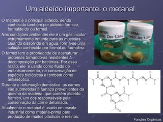 Um aldeído importante: o metanal
Um aldeído importante: o metanal
O metanal é o principal aldeído, sendo
O metanal é o principal aldeído, sendo
conhecido também por aldeído fórmico,
conhecido também por aldeído fórmico,
formaldeído ou formol.
formaldeído ou formol.
Nas condições ambientes ele é um gás incolor
Nas condições ambientes ele é um gás incolor
extremamente irritante para as mucosas.
extremamente irritante para as mucosas.
Quando dissolvido em água, forma-se uma
Quando dissolvido em água, forma-se uma
solução conhecida por formol ou formalina.
solução conhecida por formol ou formalina.
O formol tem a propriedade de desnaturar
O formol tem a propriedade de desnaturar
proteínas tornando-as resistentes à
proteínas tornando-as resistentes à
decomposição por bactérias. Por essa
decomposição por bactérias. Por essa
razão, ele é usado como fluido de
razão, ele é usado como fluido de
embalsamamento, na conservação de
embalsamamento, na conservação de
espécies biológicas e também como
espécies biológicas e também como
antisséptico.
antisséptico.
Durante a defumação doméstica, as carnes
Durante a defumação doméstica, as carnes
são submetidas à fumaça provenientes da
são submetidas à fumaça provenientes da
queima da madeira, que contém aldeído
queima da madeira, que contém aldeído
fórmico, um dos responsáveis pela
fórmico, um dos responsáveis pela
conservação da carne defumada.
conservação da carne defumada.
Atualmente o metanal é usado em escala
Atualmente o metanal é usado em escala
industrial como matéria-prima para
industrial como matéria-prima para
produção de muitos plásticos e resinas.
produção de muitos plásticos e resinas.
Funções Orgânicas
 